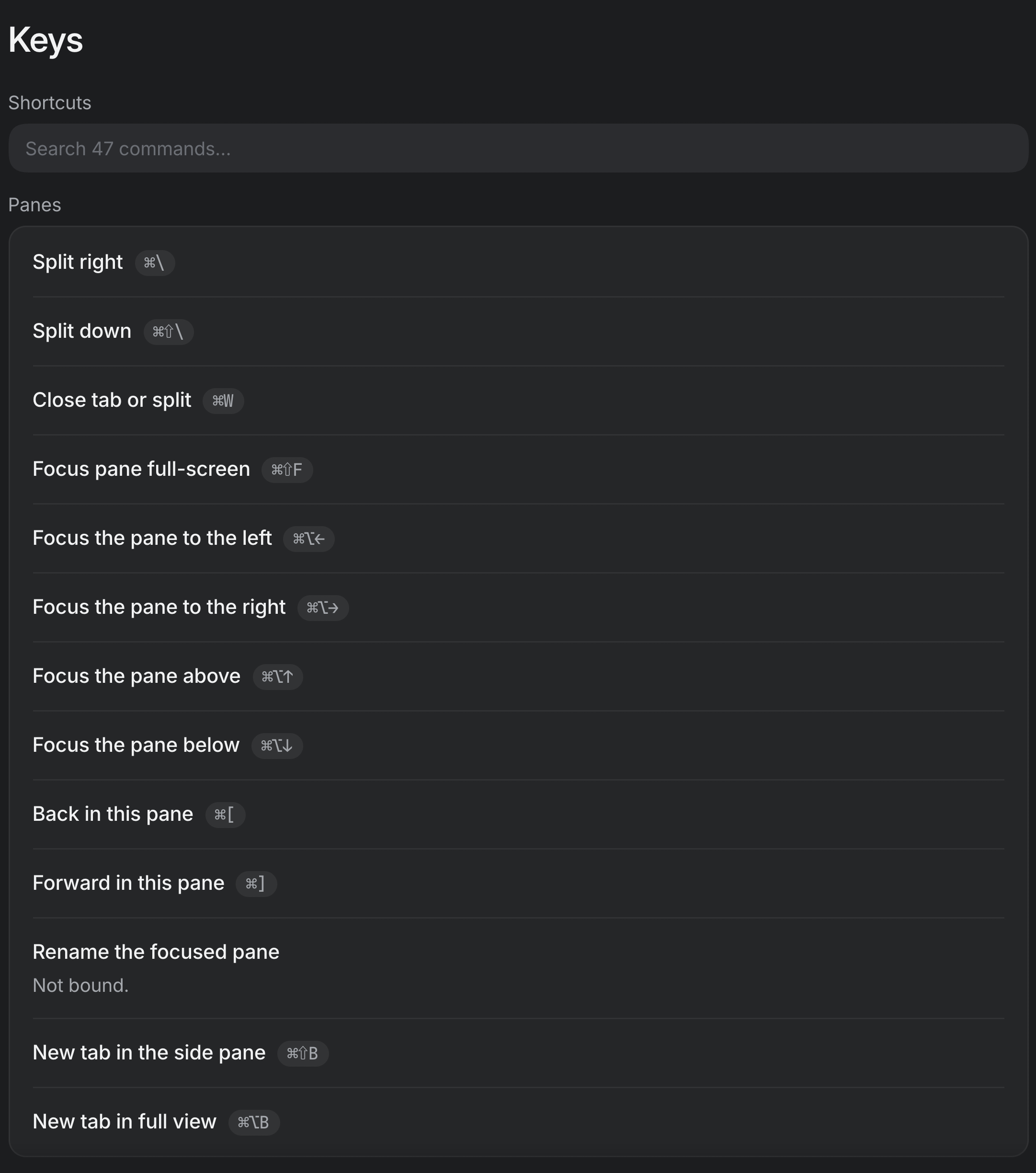 Settings ▸ Keys. A search field over every command, then the Panes group: Split right ⌘\, Split down ⌘⇧\, Close tab or split ⌘W, Focus pane full-screen ⌘⇧F, the four Focus the pane commands on ⌘⌥ and an arrow, Back in this pane ⌘[, Forward in this pane ⌘], Rename the focused pane (not bound), New tab in the side pane ⌘⇧B and New tab in full view ⌘⌥B.